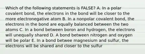 Which of the following statements is FALSE? A. In a polar covalent bond, the electrons in the bond will be closer to the more electronegative atom B. In a nonpolar covalent bond, the electrons in the bond are equally balanced between the two atoms C. In a bond between boron and hydrogen, the electrons will unequally shared D. A bond between nitrogen and oxygen will be polar E. In a bond betwee magnesium and sulfur, the electrons will be shared and closer to the sulfur