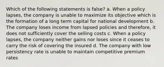 Which of the following statements is false? a. When a policy lapses, the company is unable to maximize its objective which is the formation of a long term capital for national development b. The company loses income from lapsed policies and therefore, it does not sufficiently cover the selling costs c. When a policy lapses, the company neither gains nor loses since it ceases to carry the risk of covering the insured d. The company with low persistency rate is unable to maintain competitive premium rates