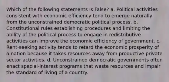 Which of the following statements is False? a. Political activities consistent with economic efficiency tend to emerge naturally from the unconstrained democratic political process. b. Constitutional rules establishing procedures and limiting the ability of the political process to engage in redistributive activities can improve the economic efficiency of government. c. Rent-seeking activity tends to retard the economic prosperity of a nation because it takes resources away from productive private sector activities. d. Unconstrained democratic governments often enact special-interest programs that waste resources and impair the standard of living of a country.