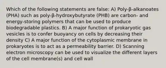 Which of the following statements are false: A) Poly-β-alkanoates (PHA) such as poly-β-hydroxybutyrate (PHB) are carbon- and energy-storing polymers that can be used to produce biodegradable plastics. B) A major function of prokaryotic gas vesicles is to confer buoyancy on cells by decreasing their density C) A major function of the cytoplasmic membrane in prokaryotes is to act as a permeability barrier. D) Scanning electron microscopy can be used to visualize the different layers of the cell membrane(s) and cell wall