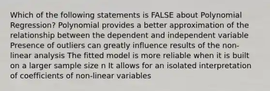 Which of the following statements is FALSE about Polynomial Regression? Polynomial provides a better approximation of the relationship between the dependent and independent variable Presence of outliers can greatly influence results of the non-linear analysis The fitted model is more reliable when it is built on a larger sample size n It allows for an isolated interpretation of coefficients of non-linear variables