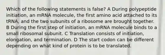 Which of the following statements is false? A During polypeptide initiation, an mRNA molecule, the first amino acid attached to its tRNA, and the two subunits of a ribosome are brought together. B During the first step of initiation, an mRNA molecule binds to a small ribosomal subunit. C Translation consists of initiation, elongation, and termination. D The start codon can be different depending on what kind of protein is to be translated.