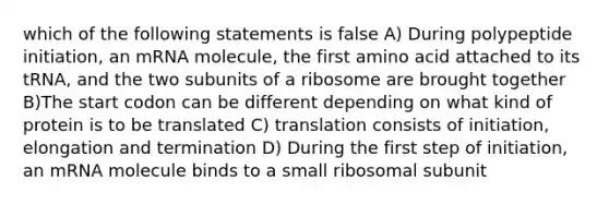 which of the following statements is false A) During polypeptide initiation, an mRNA molecule, the first amino acid attached to its tRNA, and the two subunits of a ribosome are brought together B)The start codon can be different depending on what kind of protein is to be translated C) translation consists of initiation, elongation and termination D) During the first step of initiation, an mRNA molecule binds to a small ribosomal subunit