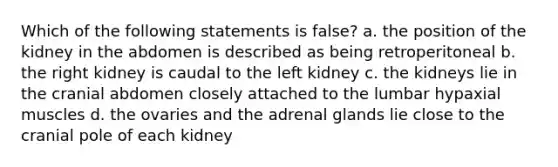 Which of the following statements is false? a. the position of the kidney in the abdomen is described as being retroperitoneal b. the right kidney is caudal to the left kidney c. the kidneys lie in the cranial abdomen closely attached to the lumbar hypaxial muscles d. the ovaries and the adrenal glands lie close to the cranial pole of each kidney