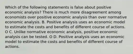 Which of the following statements is false about positive economic analysis? There is much more disagreement among economists over positive economic analysis than over normative economic analysis. B. Positive analysis uses an economic model to estimate the costs and benefits of different course of actions. O C. Unlike normative economic analysis, positive economic analysis can be tested. O D. Positive analysis uses an economic model to estimate the costs and benefits of different course of actions.