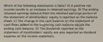 Which of the following statements is false? A) A positive net income results in an increase in retained earnings. B) The ending retained earnings balance from the retained earnings portion of the statement of stockholders' equity is reported on the balance sheet. C) The change in the cash balance on the statement of cash flows added to the beginning cash balance equals the ending cash balance. D) The dividends reported on the statement of stockholders' equity are also reported as dividend expense on the income statement.