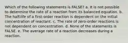 Which of the following statements is FALSE? a. It is not possible to determine the rate of a reaction from its balanced equation. b. The half-life of a first-order reaction is dependent on the initial concentration of reactant. c. The rate of zero-order reactions is not dependent on concentration. d. None of the statements is FALSE. e. The average rate of a reaction decreases during a reaction.