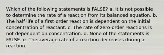 Which of the following statements is FALSE? a. It is not possible to determine the rate of a reaction from its balanced equation. b. The half-life of a first-order reaction is dependent on the initial concentration of reactant. c. The rate of zero-order reactions is not dependent on concentration. d. None of the statements is FALSE. e. The average rate of a reaction decreases during a reaction.