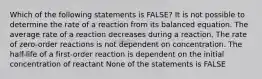 Which of the following statements is FALSE? It is not possible to determine the rate of a reaction from its balanced equation. The average rate of a reaction decreases during a reaction. The rate of zero-order reactions is not dependent on concentration. The half-life of a first-order reaction is dependent on the initial concentration of reactant None of the statements is FALSE