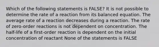 Which of the following statements is FALSE? It is not possible to determine the rate of a reaction from its balanced equation. The average rate of a reaction decreases during a reaction. The rate of zero-order reactions is not dependent on concentration. The half-life of a first-order reaction is dependent on the initial concentration of reactant None of the statements is FALSE