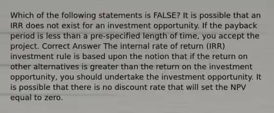 Which of the following statements is FALSE? It is possible that an IRR does not exist for an investment opportunity. If the payback period is <a href='https://www.questionai.com/knowledge/k7BtlYpAMX-less-than' class='anchor-knowledge'>less than</a> a pre-specified length of time, you accept the project. Correct Answer The internal rate of return (IRR) investment rule is based upon the notion that if the return on other alternatives is <a href='https://www.questionai.com/knowledge/ktgHnBD4o3-greater-than' class='anchor-knowledge'>greater than</a> the return on the investment opportunity, you should undertake the investment opportunity. It is possible that there is no discount rate that will set the NPV equal to zero.