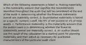 Which of the following statements is false? a. Posting materiality is the materiality amount that signifies the misstatements identified throughout the audit that will be considered at the end of the audit in determining whether the financial statements overall are materially correct. b. Quantitative materiality is based on a specific numeric cutoff, like 5% of net income or 1% of total assets. c. Performance materiality is the materiality amount that the auditor uses in in determining whether the financial statements overall are materially correct. d. An auditor should use the result of the calculation as a starting point for planning materiality and then adjust as necessary for qualitative characteristics of the particular audit client.