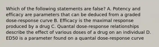 Which of the following statements are false? A. Potency and efficacy are parameters that can be deduced from a graded dose-response curve B. Efficacy is the maximal response produced by a drug C. Quantal dose-response relationships describe the effect of various doses of a drug on an individual D. ED50 is a parameter found on a quantal dose-response curve