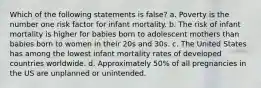 Which of the following statements is false? a. Poverty is the number one risk factor for infant mortality. b. The risk of infant mortality is higher for babies born to adolescent mothers than babies born to women in their 20s and 30s. c. The United States has among the lowest infant mortality rates of developed countries worldwide. d. Approximately 50% of all pregnancies in the US are unplanned or unintended.