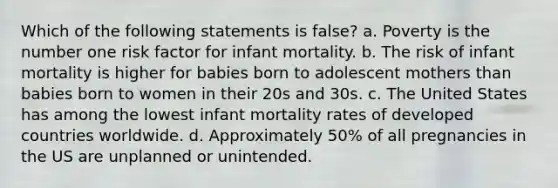 Which of the following statements is false? a. Poverty is the number one risk factor for infant mortality. b. The risk of infant mortality is higher for babies born to adolescent mothers than babies born to women in their 20s and 30s. c. The United States has among the lowest infant mortality rates of developed countries worldwide. d. Approximately 50% of all pregnancies in the US are unplanned or unintended.