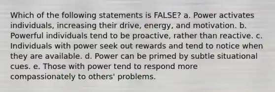 Which of the following statements is FALSE? a. Power activates individuals, increasing their drive, energy, and motivation. b. Powerful individuals tend to be proactive, rather than reactive. c. Individuals with power seek out rewards and tend to notice when they are available. d. Power can be primed by subtle situational cues. e. Those with power tend to respond more compassionately to others' problems.