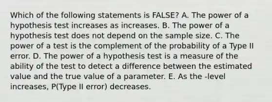 Which of the following statements is FALSE? A. The power of a hypothesis test increases as increases. B. The power of a hypothesis test does not depend on the sample size. C. The power of a test is the complement of the probability of a Type II error. D. The power of a hypothesis test is a measure of the ability of the test to detect a difference between the estimated value and the true value of a parameter. E. As the -level increases, P(Type II error) decreases.