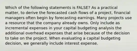 Which of the following statements is​ FALSE? As a practical​ matter, to derive the forecasted cash flows of a​ project, financial managers often begin by forecasting earnings. Many projects use a resource that the company already owns. Only include as incremental expenses in your capital budgeting analysis the additional overhead expenses that arise because of the decision to take on the project. When evaluating a capital budgeting​ decision, we generally include interest expense.