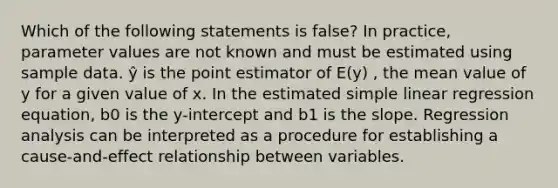 Which of the following statements is false? In practice, parameter values are not known and must be estimated using sample data. ŷ is the point estimator of E(y) , the mean value of y for a given value of x. In the estimated <a href='https://www.questionai.com/knowledge/kuO8H0fiMa-simple-linear-regression' class='anchor-knowledge'>simple linear regression</a> equation, b0 is the y-intercept and b1 is the slope. Regression analysis can be interpreted as a procedure for establishing a cause-and-effect relationship between variables.