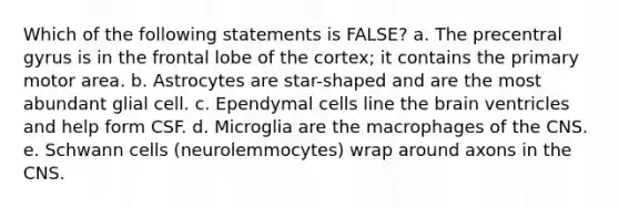 Which of the following statements is FALSE? a. The precentral gyrus is in the frontal lobe of the cortex; it contains the primary motor area. b. Astrocytes are star-shaped and are the most abundant glial cell. c. Ependymal cells line <a href='https://www.questionai.com/knowledge/kLMtJeqKp6-the-brain' class='anchor-knowledge'>the brain</a> ventricles and help form CSF. d. Microglia are the macrophages of the CNS. e. Schwann cells (neurolemmocytes) wrap around axons in the CNS.