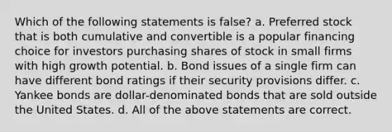 Which of the following statements is false? a. Preferred stock that is both cumulative and convertible is a popular financing choice for investors purchasing shares of stock in small firms with high growth potential. b. Bond issues of a single firm can have different bond ratings if their security provisions differ. c. Yankee bonds are dollar-denominated bonds that are sold outside the United States. d. All of the above statements are correct.