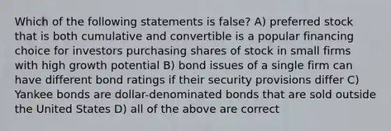 Which of the following statements is false? A) preferred stock that is both cumulative and convertible is a popular financing choice for investors purchasing shares of stock in small firms with high growth potential B) bond issues of a single firm can have different bond ratings if their security provisions differ C) Yankee bonds are dollar-denominated bonds that are sold outside the United States D) all of the above are correct