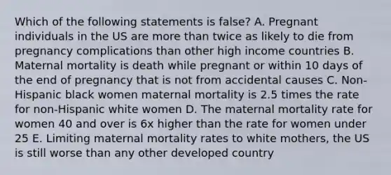 Which of the following statements is false? A. Pregnant individuals in the US are more than twice as likely to die from pregnancy complications than other high income countries B. Maternal mortality is death while pregnant or within 10 days of the end of pregnancy that is not from accidental causes C. Non-Hispanic black women maternal mortality is 2.5 times the rate for non-Hispanic white women D. The maternal mortality rate for women 40 and over is 6x higher than the rate for women under 25 E. Limiting maternal mortality rates to white mothers, the US is still worse than any other developed country