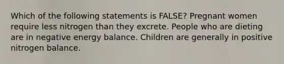 Which of the following statements is FALSE? Pregnant women require less nitrogen than they excrete. People who are dieting are in negative energy balance. Children are generally in positive nitrogen balance.