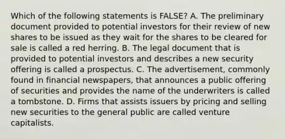 Which of the following statements is FALSE? A. The preliminary document provided to potential investors for their review of new shares to be issued as they wait for the shares to be cleared for sale is called a red herring. B. The legal document that is provided to potential investors and describes a new security offering is called a prospectus. C. The advertisement, commonly found in financial newspapers, that announces a public offering of securities and provides the name of the underwriters is called a tombstone. D. Firms that assists issuers by pricing and selling new securities to the general public are called venture capitalists.