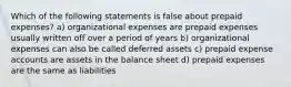 Which of the following statements is false about prepaid expenses? a) organizational expenses are prepaid expenses usually written off over a period of years b) organizational expenses can also be called deferred assets c) prepaid expense accounts are assets in the balance sheet d) prepaid expenses are the same as liabilities