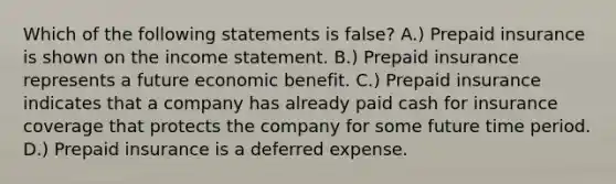 Which of the following statements is false? A.) Prepaid insurance is shown on the <a href='https://www.questionai.com/knowledge/kCPMsnOwdm-income-statement' class='anchor-knowledge'>income statement</a>. B.) Prepaid insurance represents a future economic benefit. C.) Prepaid insurance indicates that a company has already paid cash for insurance coverage that protects the company for some future time period. D.) Prepaid insurance is a deferred expense.