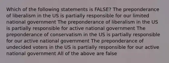 Which of the following statements is FALSE? The preponderance of liberalism in the US is partially responsible for our limited national government The preponderance of liberalism in the US is partially responsible for active national government The preponderance of conservatism in the US is partially responsible for our active national government The preponderance of undecided voters in the US is partially responsible for our active national government All of the above are false