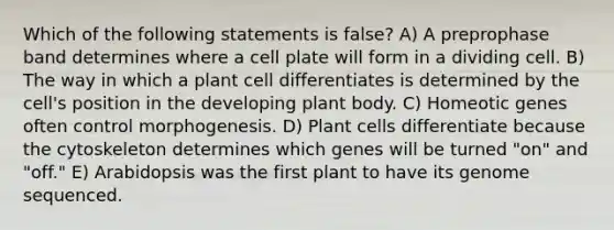 Which of the following statements is false? A) A preprophase band determines where a cell plate will form in a dividing cell. B) The way in which a plant cell differentiates is determined by the cell's position in the developing <a href='https://www.questionai.com/knowledge/kv6O590eut-plant-body' class='anchor-knowledge'>plant body</a>. C) Homeotic genes often control morphogenesis. D) Plant cells differentiate because the cytoskeleton determines which genes will be turned "on" and "off." E) Arabidopsis was the first plant to have its genome sequenced.