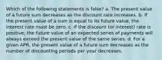 Which of the following statements is false? a. The present value of a future sum decreases as the discount rate increases. b. If the present value of a sum is equal to its future value, the interest rate must be zero. c. If the discount (or interest) rate is positive, the future value of an expected series of payments will always exceed the present value of the same series. d. For a given APR, the present value of a future sum decreases as the number of discounting periods per year decreases.