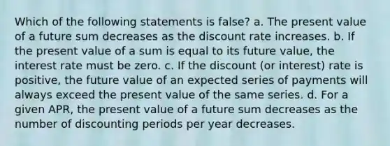 Which of the following statements is false? a. The present value of a future sum decreases as the discount rate increases. b. If the present value of a sum is equal to its future value, the interest rate must be zero. c. If the discount (or interest) rate is positive, the future value of an expected series of payments will always exceed the present value of the same series. d. For a given APR, the present value of a future sum decreases as the number of discounting periods per year decreases.