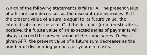 Which of the following statements is false? A. The present value of a future sum decreases as the discount rate increases. B. If the present value of a sum is equal to its future value, the interest rate must be zero. C. If the discount (or interest) rate is positive, the future value of an expected series of payments will always exceed the present value of the same series. D. For a given APR, the present value of a future sum decreases as the number of discounting periods per year decreases.