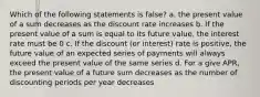 Which of the following statements is false? a. the present value of a sum decreases as the discount rate increases b. If the present value of a sum is equal to its future value, the interest rate must be 0 c. If the discount (or interest) rate is positive, the future value of an expected series of payments will always exceed the present value of the same series d. For a give APR, the present value of a future sum decreases as the number of discounting periods per year decreases