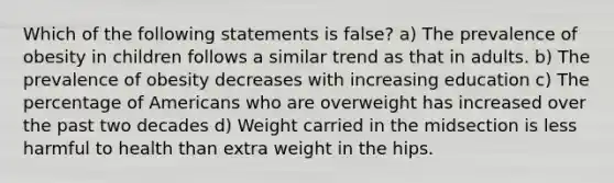 Which of the following statements is false? a) The prevalence of obesity in children follows a similar trend as that in adults. b) The prevalence of obesity decreases with increasing education c) The percentage of Americans who are overweight has increased over the past two decades d) Weight carried in the midsection is less harmful to health than extra weight in the hips.