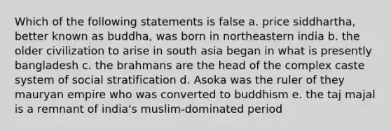 Which of the following statements is false a. price siddhartha, better known as buddha, was born in northeastern india b. the older civilization to arise in south asia began in what is presently bangladesh c. the brahmans are the head of the complex caste system of social stratification d. Asoka was the ruler of they mauryan empire who was converted to buddhism e. the taj majal is a remnant of india's muslim-dominated period