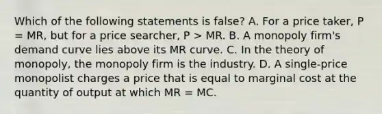 Which of the following statements is false? A. For a price taker, P = MR, but for a price searcher, P > MR. B. A monopoly firm's demand curve lies above its MR curve. C. In the theory of monopoly, the monopoly firm is the industry. D. A single-price monopolist charges a price that is equal to marginal cost at the quantity of output at which MR = MC.