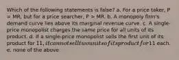 Which of the following statements is false? a. For a price taker, P = MR, but for a price searcher, P > MR. b. A monopoly firm's demand curve lies above its marginal revenue curve. c. A single-price monopolist charges the same price for all units of its product. d. If a single-price monopolist sells the first unit of its product for 11, it cannot sell two units of its product for11 each. e. none of the above