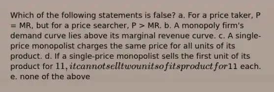 Which of the following statements is false? a. For a price taker, P = MR, but for a price searcher, P > MR. b. A monopoly firm's demand curve lies above its marginal revenue curve. c. A single-price monopolist charges the same price for all units of its product. d. If a single-price monopolist sells the first unit of its product for 11, it cannot sell two units of its product for11 each. e. none of the above