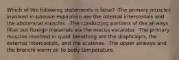 Which of the following statements is false? -The primary muscles involved in passive expiration are the internal intercostals and the abdominal muscles. -The conducting portions of the airways filter out foreign materials via the mucus escalator. -The primary muscles involved in quiet breathing are the diaphragm, the external intercostals, and the scalenes. -The upper airways and the bronchi warm air to body temperature.