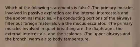 Which of the following statements is false? -The primary muscles involved in passive expiration are the internal intercostals and the abdominal muscles. -The conducting portions of the airways filter out foreign materials via the mucus escalator. -The primary muscles involved in quiet breathing are the diaphragm, the external intercostals, and the scalenes. -The upper airways and the bronchi warm air to body temperature.