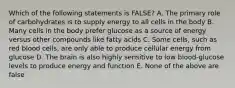 Which of the following statements is FALSE? A. The primary role of carbohydrates is to supply energy to all cells in the body B. Many cells in the body prefer glucose as a source of energy versus other compounds like fatty acids C. Some cells, such as red blood cells, are only able to produce cellular energy from glucose D. The brain is also highly sensitive to low blood-glucose levels to produce energy and function E. None of the above are false