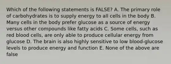 Which of the following statements is FALSE? A. The primary role of carbohydrates is to supply energy to all cells in the body B. Many cells in the body prefer glucose as a source of energy versus other compounds like fatty acids C. Some cells, such as red blood cells, are only able to produce cellular energy from glucose D. The brain is also highly sensitive to low blood-glucose levels to produce energy and function E. None of the above are false