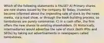 Which of the following statements is FALSE? A) Primary shares are new shares issued by the company. B) Today, investors become informed about the impending sale of stock by the news media, via a road show, or through the book-building process, so tombstones are purely ceremonial. C) In a cash offer, the firm offers the new shares to existing shareholders. D) Historically, intermediaries would advertise the sale of stock (both IPOs and SEOs) by taking out advertisements in newspapers called tombstones.