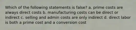 Which of the following statements is false? a. prime costs are always direct costs b. manufacturing costs can be direct or indirect c. selling and admin costs are only indirect d. direct labor is both a prime cost and a conversion cost