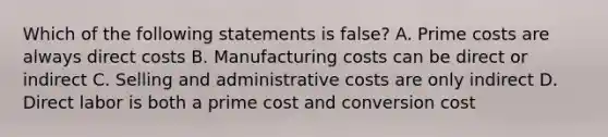 Which of the following statements is false? A. Prime costs are always direct costs B. Manufacturing costs can be direct or indirect C. Selling and administrative costs are only indirect D. Direct labor is both a prime cost and conversion cost