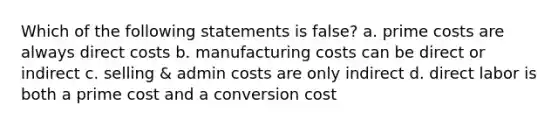 Which of the following statements is false? a. prime costs are always direct costs b. manufacturing costs can be direct or indirect c. selling & admin costs are only indirect d. direct labor is both a prime cost and a conversion cost